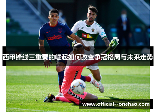 西甲锋线三重奏的崛起如何改变争冠格局与未来走势