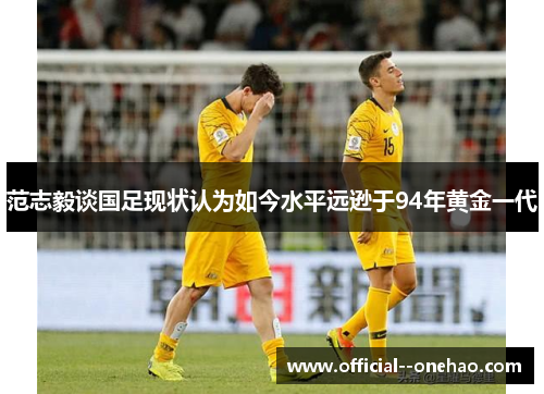 范志毅谈国足现状认为如今水平远逊于94年黄金一代 范志毅谈国足现状认为如今水平远逊于94年黄金一代