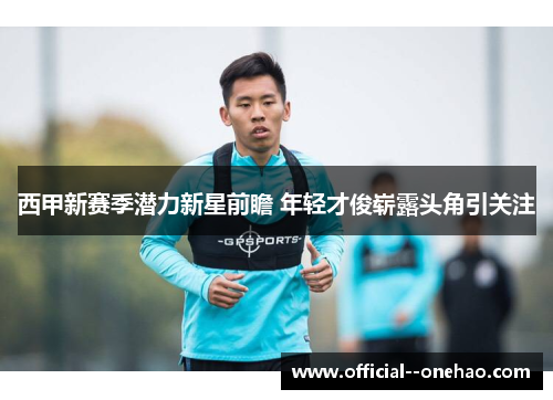 西甲新赛季潜力新星前瞻 年轻才俊崭露头角引关注 西甲新赛季潜力新星前瞻 年轻才俊崭露头角引关注