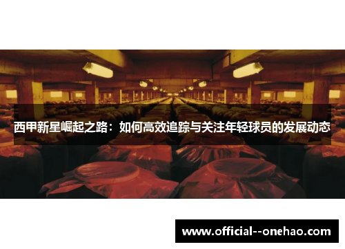 西甲新星崛起之路:如何高效追踪与关注年轻球员的发展动态 西甲新星崛起之路:如何高效追踪与关注年轻球员的发展动态