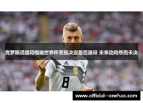 克罗斯透露将根据世界杯表现决定是否退役 未来动向悬而未决 克罗斯透露将根据世界杯表现决定是否退役 未来动向悬而未决