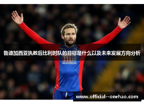 鲁迪加西亚执教后比利时队的目标是什么以及未来发展方向分析 鲁迪加西亚执教后比利时队的目标是什么以及未来发展方向分析