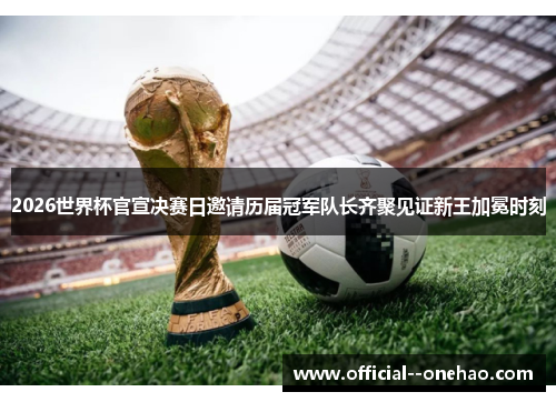 2026世界杯官宣决赛日邀请历届冠军队长齐聚见证新王加冕时刻