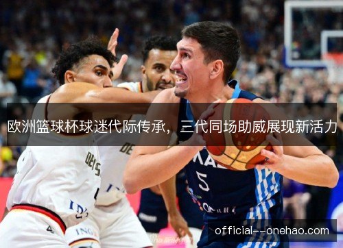 欧洲篮球杯球迷代际传承,三代同场助威展现新活力 欧洲篮球杯球迷代际传承,三代同场助威展现新活力